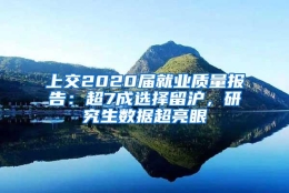 上交2020届就业质量报告：超7成选择留沪，研究生数据超亮眼