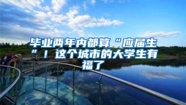 毕业两年内都算“应届生”！这个城市的大学生有福了