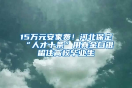 15万元安家费！河北保定“人才十条”用真金白银留住高校毕业生