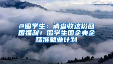 @留学生：请查收这份回国福利！留学生国企央企精准就业计划