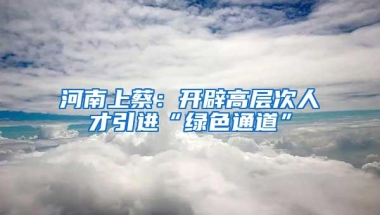 河南上蔡：开辟高层次人才引进“绿色通道”