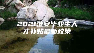 2021淮安毕业生人才补贴最新政策