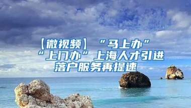 【微视频】“马上办”“上门办”上海人才引进落户服务再提速