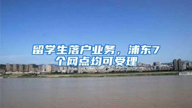 留学生落户业务，浦东7个网点均可受理