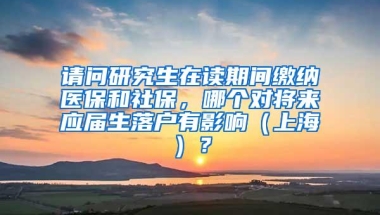 请问研究生在读期间缴纳医保和社保，哪个对将来应届生落户有影响（上海）？