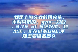 我是上海交大的研究生，本科同济的，gpa一般般，3.75 of 5吧好像，想出国，正在准备GRE,不知道要准备多久