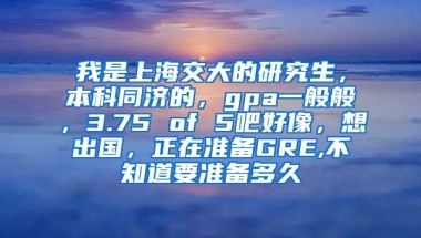 我是上海交大的研究生，本科同济的，gpa一般般，3.75 of 5吧好像，想出国，正在准备GRE,不知道要准备多久