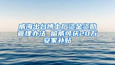 威海出台博士后资金资助管理办法 留威可获20万安家补贴