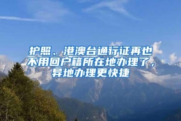 护照、港澳台通行证再也不用回户籍所在地办理了，异地办理更快捷