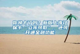 你换卡了吗？新版上海社保卡“立等可取”，还可开通金融功能