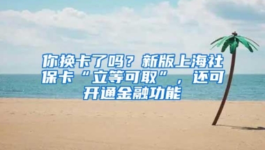 你换卡了吗？新版上海社保卡“立等可取”，还可开通金融功能