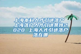 上海本科人才引进落户 上海落户人才引进条件2020 上海人才引进落户落在哪