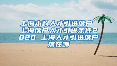 上海本科人才引进落户 上海落户人才引进条件2020 上海人才引进落户落在哪