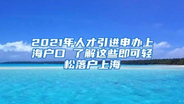 2021年人才引进申办上海户口 了解这些即可轻松落户上海