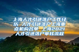 上海人才引进落户工作经历 人才引进落户上海重点机构名单 上海2021人才引进落户审核流程