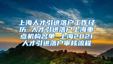 上海人才引进落户工作经历 人才引进落户上海重点机构名单 上海2021人才引进落户审核流程