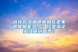 选择在深圳退休和在老家退休相差多少？挂靠深企买社保划算否？