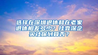 选择在深圳退休和在老家退休相差多少？挂靠深企买社保划算否？