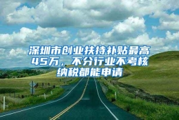 深圳市创业扶持补贴最高45万，不分行业不考核纳税都能申请