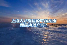 上海人才引进的可以在出租屋内落户吗？