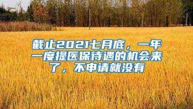 截止2021七月底，一年一度提医保待遇的机会来了，不申请就没有