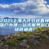 2021上海人才引进直接落户办理一站式服务窗口绿色通道！