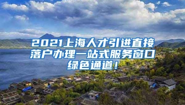 2021上海人才引进直接落户办理一站式服务窗口绿色通道！