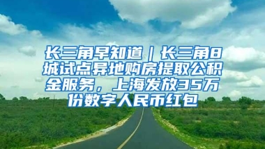 长三角早知道｜长三角8城试点异地购房提取公积金服务，上海发放35万份数字人民币红包