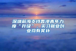 深圳前海支持香港青年力度“升级”，实习就业创业均有奖补