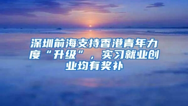 深圳前海支持香港青年力度“升级”，实习就业创业均有奖补