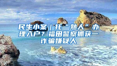 民生小案｜托“熟人”办理入户？福田警察抓获一诈骗嫌疑人