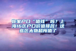 你家户口“值钱”吗？上海16区户口价值排名！这些区太物超所值了