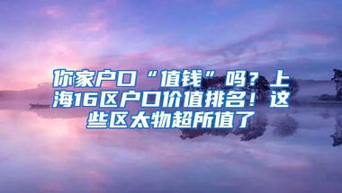 你家户口“值钱”吗？上海16区户口价值排名！这些区太物超所值了