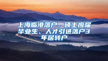 上海临港落户、硕士应届毕业生、人才引进落户3年居转户