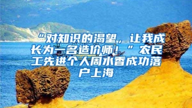 “对知识的渴望，让我成长为一名造价师！”农民工先进个人周水香成功落户上海