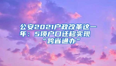 公安2021户政改革这一年：5项户口迁移实现“跨省通办”