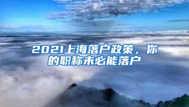 2021上海落户政策，你的职称未必能落户