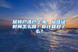 居转户落户上海，居住证时间怎么算？你计算对了么？