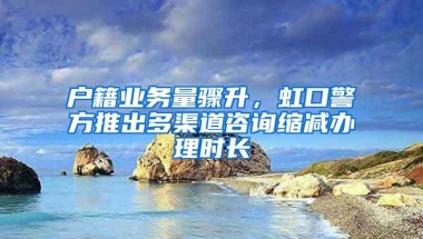 户籍业务量骤升，虹口警方推出多渠道咨询缩减办理时长