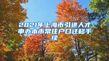 2021年上海市引进人才申办本市常住户口迁移手续