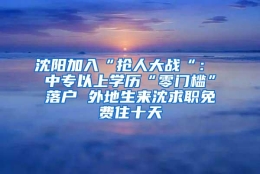 沈阳加入“抢人大战“： 中专以上学历“零门槛”落户 外地生来沈求职免费住十天