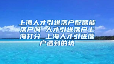 上海人才引进落户配偶能落户吗 人才引进落户上海打分 上海人才引进落户遇到的坑