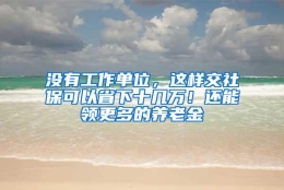 没有工作单位，这样交社保可以省下十几万！还能领更多的养老金