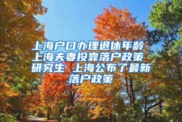 上海户口办理退休年龄 上海夫妻投靠落户政策 研究生 上海公布了最新落户政策