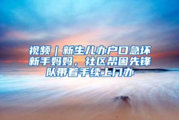 视频｜新生儿办户口急坏新手妈妈，社区帮困先锋队带着手续上门办