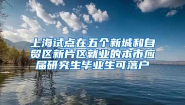 上海试点在五个新城和自贸区新片区就业的本市应届研究生毕业生可落户