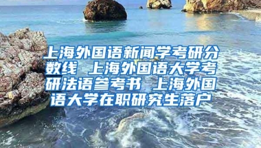 上海外国语新闻学考研分数线 上海外国语大学考研法语参考书 上海外国语大学在职研究生落户