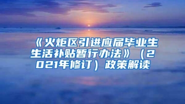 《火炬区引进应届毕业生生活补贴暂行办法》（2021年修订）政策解读