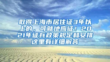 取得上海市居住证3年以上的，可就地应征！2021年征兵政策规定和安排这里有详细解答