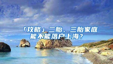 「攻略」二胎、三胎家庭能不能落户上海？